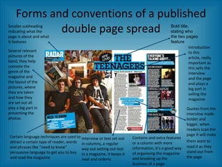 Forms and conventions of a published double page spread Quotes from the interview made bolder and bigger, when readers scan the page it will make them want to   read it as they stand out from the page Bold title, stating who the two pages feature Interview or text set out in columns, a regular way out setting out text in a magazine, it keeps it neat and orderly.  Several relevant pictures of the band, they help connote the genre of the magazine and the layout of the pictures, where they are taken and how they are set out all play a big part in presenting the photos. Certain language techniques are used to attract a certain type of reader, words and phrases like “need to know” persuasive language to get you to buy and read the magazine Introduction to this article, really important as this sells the interview and the page and plays a big part in selling the magazine Smaller subheading indicating what the page is about and what it features Contains and extra features or a column with more information, it’s a good way of organising the magazine and breaking up the business of a page 