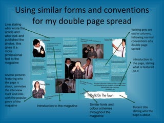 Using similar forms and conventions for my double page spread Writing gets set out in columns, following normal conventions of a double page spread Introduction to the page, stating what is featured on it Blatant title stating who the page is about Several pictures featuring who the page is about, connotes the interview itself and links with the popular genre of the magazine Line stating who wrote the article and who took and published the photos, this gives it a more professional feel to the magazine Introduction to the magazine Similar fonts and colour schemes throughout the magazine 