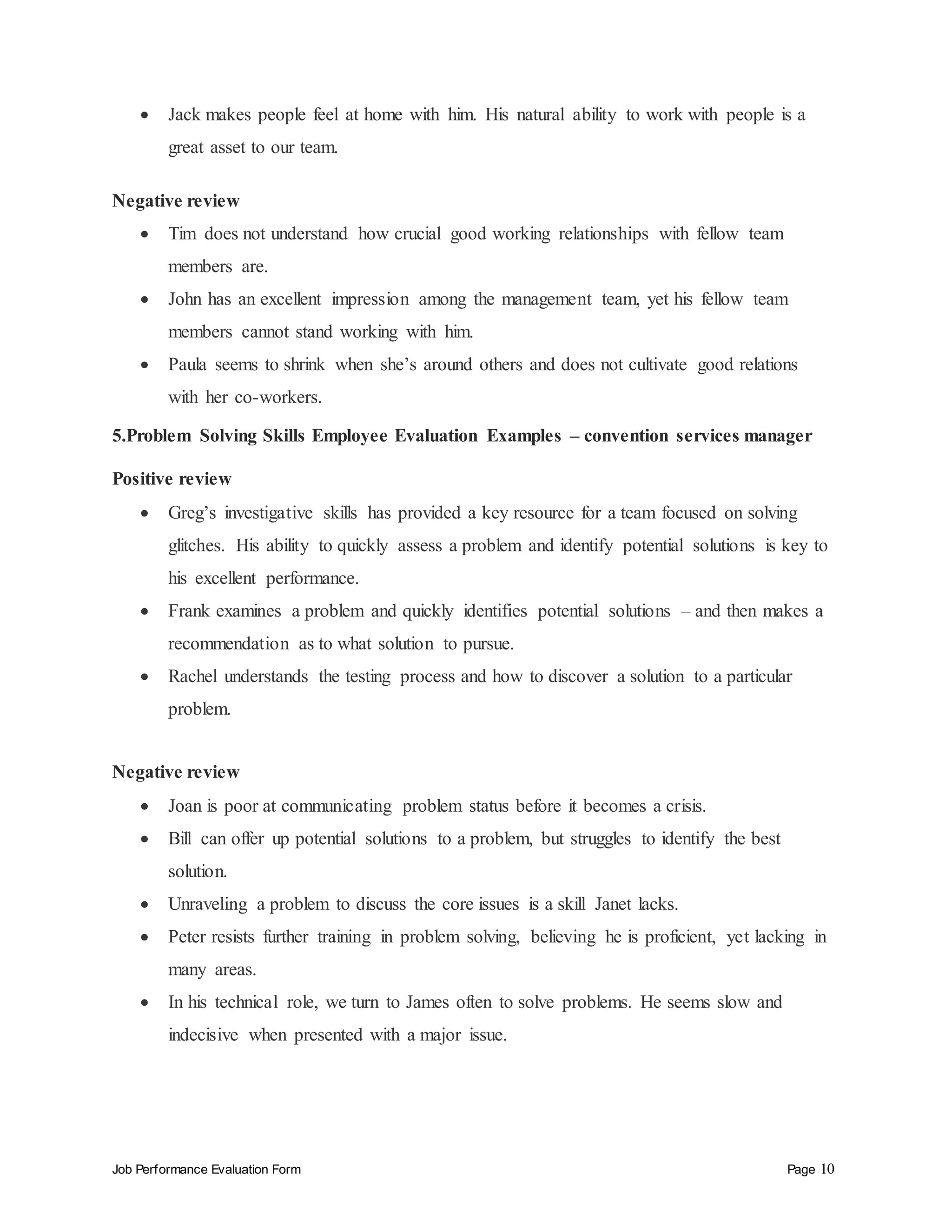 Job Performance Evaluation Form Page 10
 Jack makes people feel at home with him. His natural ability to work with people is a
great asset to our team.
Negative review
 Tim does not understand how crucial good working relationships with fellow team
members are.
 John has an excellent impression among the management team, yet his fellow team
members cannot stand working with him.
 Paula seems to shrink when she’s around others and does not cultivate good relations
with her co-workers.
5.Problem Solving Skills Employee Evaluation Examples – convention services manager
Positive review
 Greg’s investigative skills has provided a key resource for a team focused on solving
glitches. His ability to quickly assess a problem and identify potential solutions is key to
his excellent performance.
 Frank examines a problem and quickly identifies potential solutions – and then makes a
recommendation as to what solution to pursue.
 Rachel understands the testing process and how to discover a solution to a particular
problem.
Negative review
 Joan is poor at communicating problem status before it becomes a crisis.
 Bill can offer up potential solutions to a problem, but struggles to identify the best
solution.
 Unraveling a problem to discuss the core issues is a skill Janet lacks.
 Peter resists further training in problem solving, believing he is proficient, yet lacking in
many areas.
 In his technical role, we turn to James often to solve problems. He seems slow and
indecisive when presented with a major issue.
 
