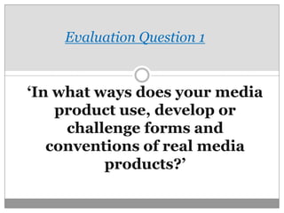 Evaluation Question 1

‘In what ways does your media
product use, develop or
challenge forms and
conventions of real media
products?’

 