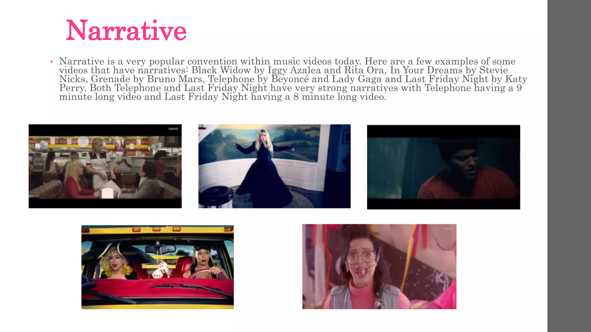 Narrative 
• Narrative is a very popular convention within music videos today. Here are a few examples of some 
videos that have narratives: Black Widow by Iggy Azalea and Rita Ora, In Your Dreams by Stevie 
Nicks, Grenade by Bruno Mars, Telephone by Beyoncé and Lady Gaga and Last Friday Night by Katy 
Perry. Both Telephone and Last Friday Night have very strong narratives with Telephone having a 9 
minute long video and Last Friday Night having a 8 minute long video. 
 