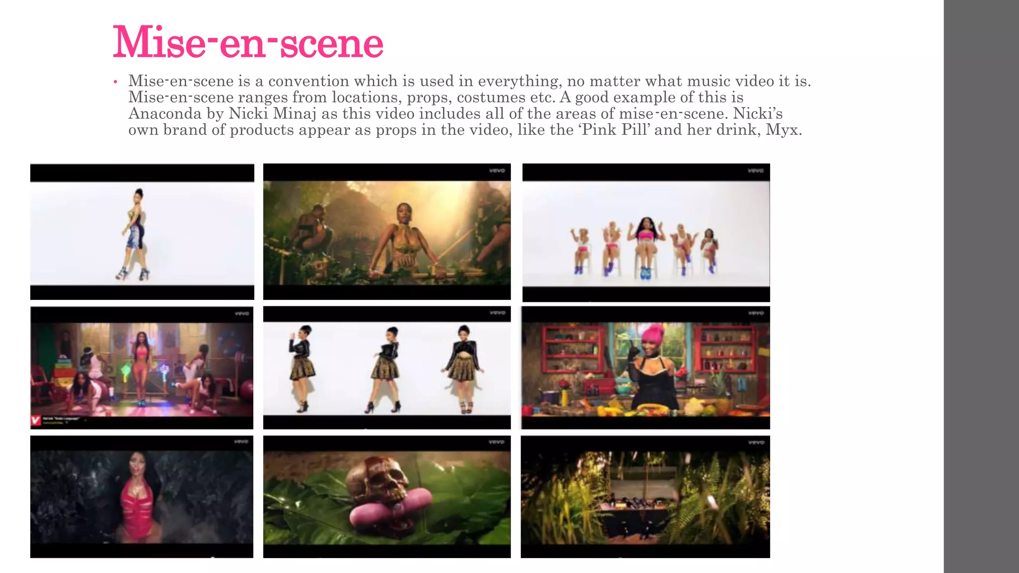 Mise-en-scene 
• Mise-en-scene is a convention which is used in everything, no matter what music video it is. 
Mise-en-scene ranges from locations, props, costumes etc. A good example of this is 
Anaconda by Nicki Minaj as this video includes all of the areas of mise-en-scene. Nicki’s 
own brand of products appear as props in the video, like the ‘Pink Pill’ and her drink, Myx. 
 