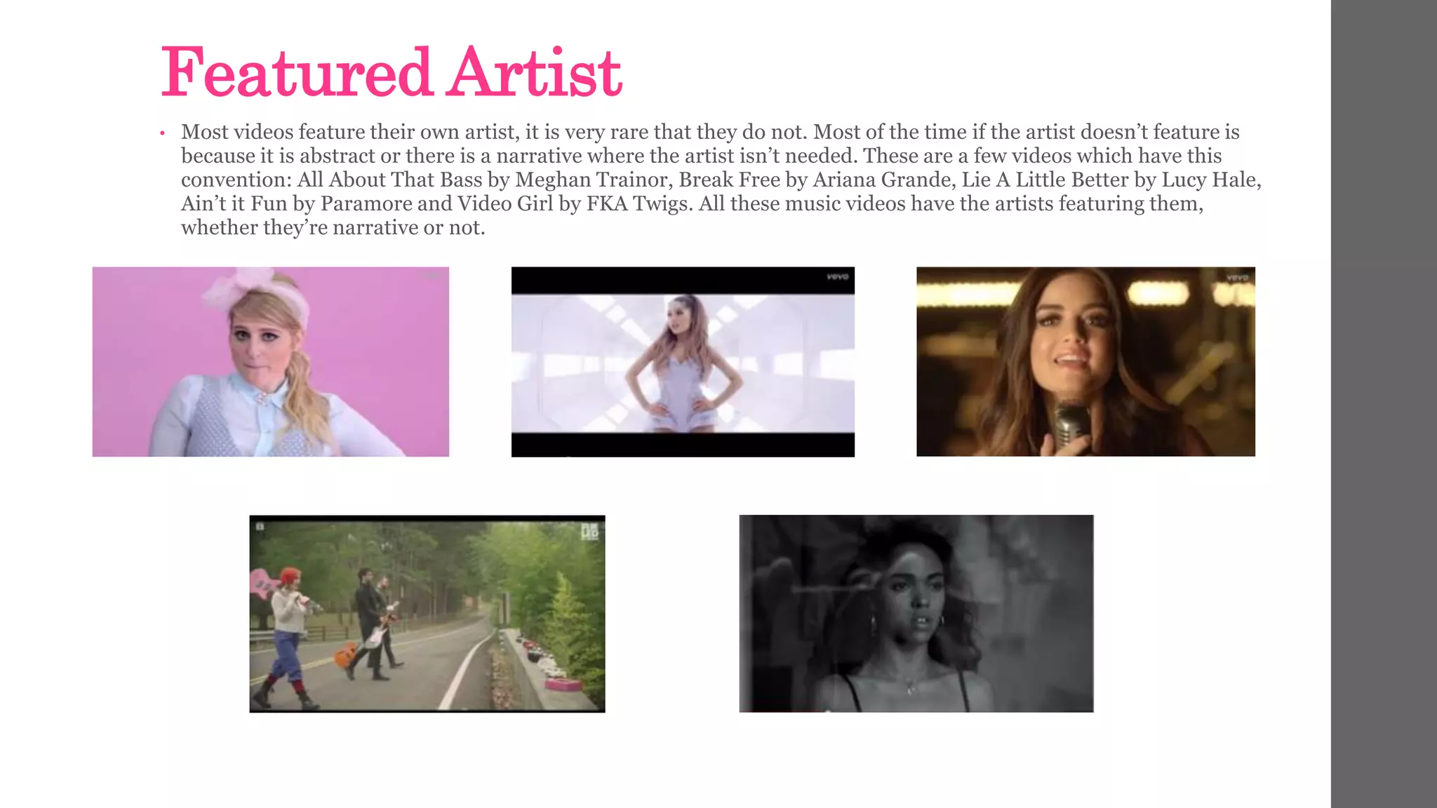 Featured Artist 
• Most videos feature their own artist, it is very rare that they do not. Most of the time if the artist doesn’t feature is 
because it is abstract or there is a narrative where the artist isn’t needed. These are a few videos which have this 
convention: All About That Bass by Meghan Trainor, Break Free by Ariana Grande, Lie A Little Better by Lucy Hale, 
Ain’t it Fun by Paramore and Video Girl by FKA Twigs. All these music videos have the artists featuring them, 
whether they’re narrative or not. 
 