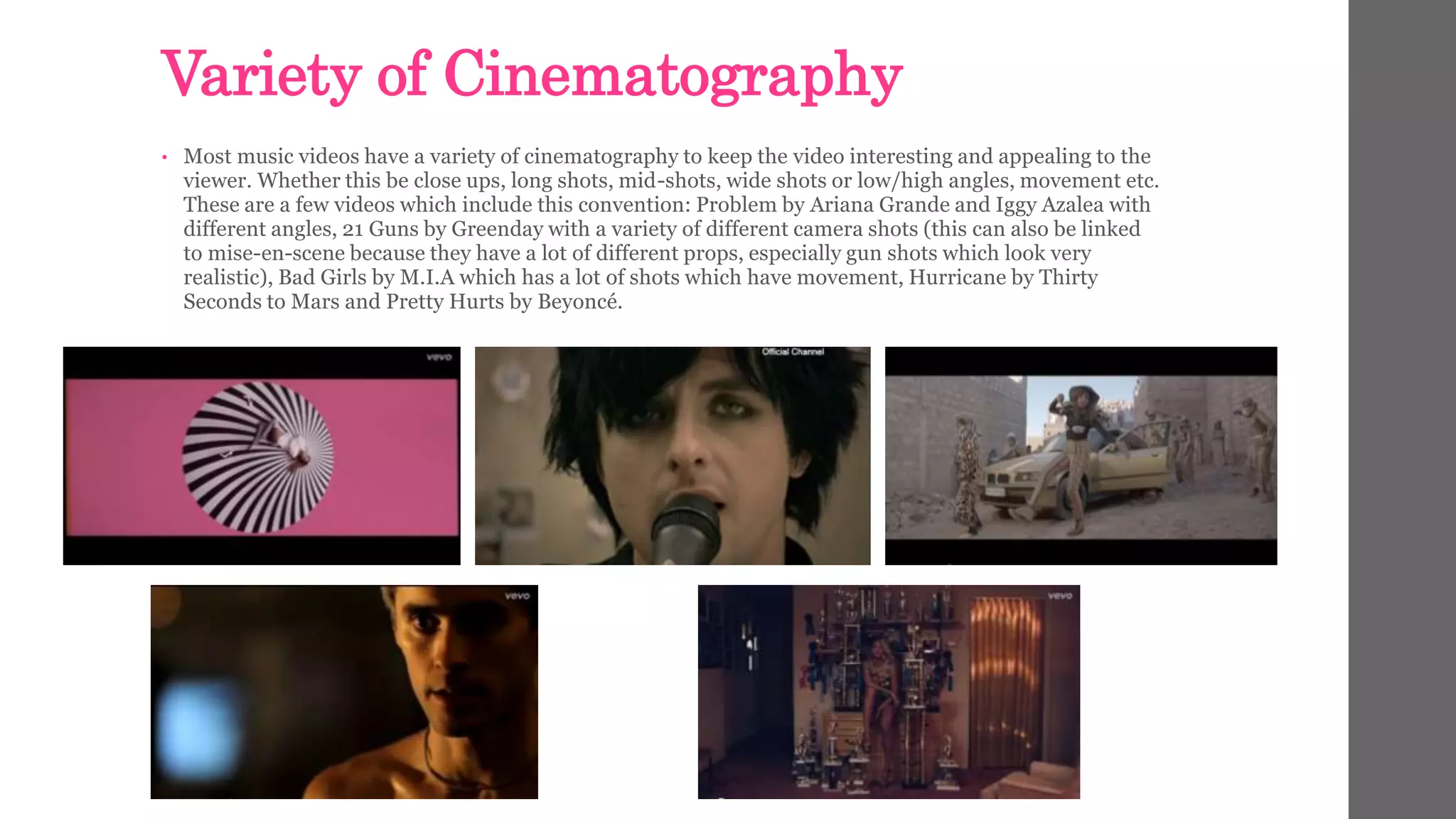 Variety of Cinematography 
• Most music videos have a variety of cinematography to keep the video interesting and appealing to the 
viewer. Whether this be close ups, long shots, mid-shots, wide shots or low/high angles, movement etc. 
These are a few videos which include this convention: Problem by Ariana Grande and Iggy Azalea with 
different angles, 21 Guns by Greenday with a variety of different camera shots (this can also be linked 
to mise-en-scene because they have a lot of different props, especially gun shots which look very 
realistic), Bad Girls by M.I.A which has a lot of shots which have movement, Hurricane by Thirty 
Seconds to Mars and Pretty Hurts by Beyoncé. 
 