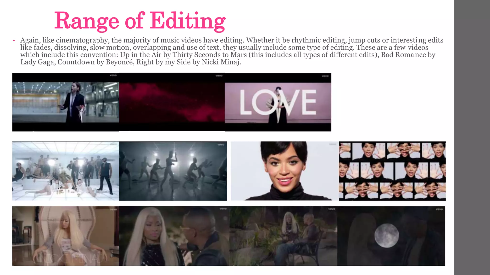 Range of Editing 
• Again, like cinematography, the majority of music videos have editing. Whether it be rhythmic editing, jump cuts or interesting edits 
like fades, dissolving, slow motion, overlapping and use of text, they usually include some type of editing. These are a few videos 
which include this convention: Up in the Air by Thirty Seconds to Mars (this includes all types of different edits), Bad Romance by 
Lady Gaga, Countdown by Beyoncé, Right by my Side by Nicki Minaj. 
 