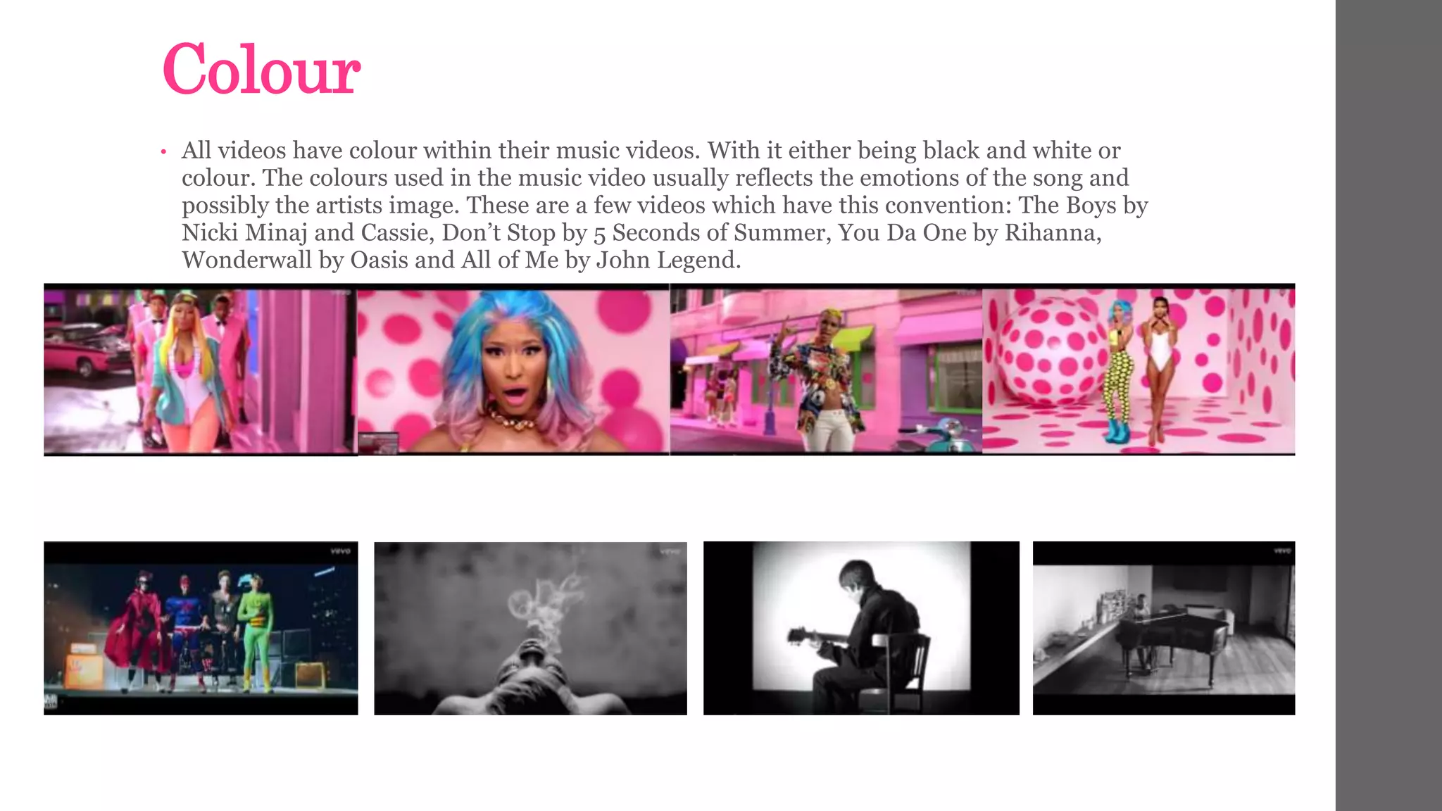 Colour 
• All videos have colour within their music videos. With it either being black and white or 
colour. The colours used in the music video usually reflects the emotions of the song and 
possibly the artists image. These are a few videos which have this convention: The Boys by 
Nicki Minaj and Cassie, Don’t Stop by 5 Seconds of Summer, You Da One by Rihanna, 
Wonderwall by Oasis and All of Me by John Legend. 
 