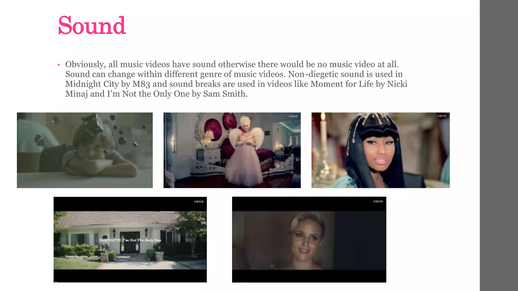 Sound 
• Obviously, all music videos have sound otherwise there would be no music video at all. 
Sound can change within different genre of music videos. Non-diegetic sound is used in 
Midnight City by M83 and sound breaks are used in videos like Moment for Life by Nicki 
Minaj and I’m Not the Only One by Sam Smith. 
