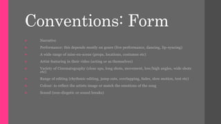 Conventions: Form 
 Narrative 
 Performance: this depends mostly on genre (live performance, dancing, lip-syncing) 
 A wide range of mise-en-scene (props, locations, costumes etc) 
 Artist featuring in their video (acting or as themselves) 
 Variety of Cinematography (close ups, long shots, movement, low/high angles, wide shots 
etc) 
 Range of editing (rhythmic editing, jump cuts, overlapping, fades, slow motion, text etc) 
 Colour: to reflect the artists image or match the emotions of the song 
 Sound (non-diegetic or sound breaks) 
 