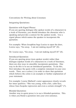 Conventions for Writing about Literature
Integrating Quotations:
Quotation with Signal Phrase:
If you are quoting dialogue (the spoken words of a character) in
a work of literature, you should introduce the character who is
speaking and provide a context for the spoken words. Use a
signal phrase which names the speaker to incorporate the
quotation.
For example: When Josephine begs Louise to open the door,
Louise says, “Go away. I am not making myself ill” (8).
Or: Louise says, “Go away. I am not making myself ill” (8).
Introduced Quotation:
If you are quoting prose (non-spoken words) rather than
dialogue (spoken words of a character) in a work of literature,
there are also ways to smoothly incorporate quotations. One
way to do this is to use an introduced quotation. To do this,
first introduce the quote with a complete statement in your own
words. Then, use a colon (:) in order to show that quotation
which follows the colon is an example or further explanation of
your statement.
For example: Louise Mallard’s outer appearance clearly reveals
her inner qualities: “She was young, with a fair, calm face,
whose lines bespoke repression and even a certain strength” (7).
Blended Quotation:
Another way to quote prose is to use a blended quotation. This
is when you blend a quotation into your own sentence.
 