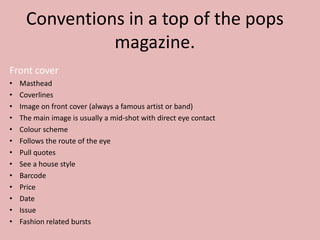 Conventions in a top of the pops
magazine.
Front cover
•
•
•
•
•
•
•
•
•
•
•
•
•

Masthead
Coverlines
Image on front cover (always a famous artist or band)
The main image is usually a mid-shot with direct eye contact
Colour scheme
Follows the route of the eye
Pull quotes
See a house style
Barcode
Price
Date
Issue
Fashion related bursts

 