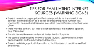 TIPS FOR EVALUATING INTERNET
SOURCES (WARNING SIGNS)
• There is no author or group identified as responsible for the material. No
contact information such as a postal address and phone number, less
importantly, an email address were provided. No certifiable credentials were
given.
• There may be authors, but they do not control how the material appears.
(e.g Wikipedia)
• The site has not been recently updated or behind for years.
• The source is not linked to known credible sources. Legitimate sites often
appear as links on the other dependable sites.
• There is no bibliographical information so that its research could be verified
or followed.
 