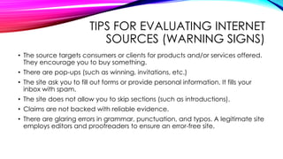 TIPS FOR EVALUATING INTERNET
SOURCES (WARNING SIGNS)
• The source targets consumers or clients for products and/or services offered.
They encourage you to buy something.
• There are pop-ups (such as winning, invitations, etc.)
• The site ask you to fill out forms or provide personal information. It fills your
inbox with spam.
• The site does not allow you to skip sections (such as introductions).
• Claims are not backed with reliable evidence.
• There are glaring errors in grammar, punctuation, and typos. A legitimate site
employs editors and proofreaders to ensure an error-free site.
 