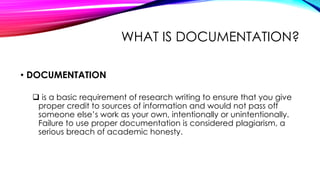 WHAT IS DOCUMENTATION?
• DOCUMENTATION
 is a basic requirement of research writing to ensure that you give
proper credit to sources of information and would not pass off
someone else’s work as your own, intentionally or unintentionally.
Failure to use proper documentation is considered plagiarism, a
serious breach of academic honesty.
 