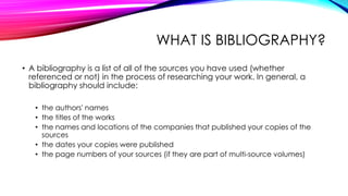 WHAT IS BIBLIOGRAPHY?
• A bibliography is a list of all of the sources you have used (whether
referenced or not) in the process of researching your work. In general, a
bibliography should include:
• the authors' names
• the titles of the works
• the names and locations of the companies that published your copies of the
sources
• the dates your copies were published
• the page numbers of your sources (if they are part of multi-source volumes)
 