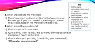 2. When should I cite the material?
a) There’s no need to document items that are common
knowledge. If you are unsure if something is common
knowledge, support the material with a source.
3. When should I quote directly?
a) Quote important statements.
b) Quote if you want to show the authority of the speaker as a
recognized expert in the field.
c) Quote when paraphrasing (or restating your own words).
“Crime rates have decreased.”
TIPS
• In literature,
quotations are used
to support
interpretations of a
primary text.
• In other fields, most
materials are
paraphrased
because the sources
are studies and not
primary texts.
 