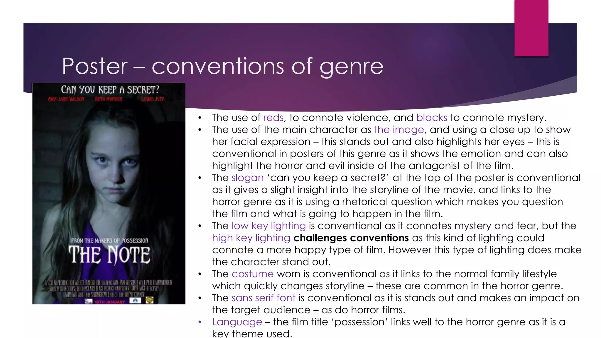 Poster – conventions of genre 
• The use of reds, to connote violence, and blacks to connote mystery. 
• The use of the main character as the image, and using a close up to show 
her facial expression – this stands out and also highlights her eyes – this is 
conventional in posters of this genre as it shows the emotion and can also 
highlight the horror and evil inside of the antagonist of the film. 
• The slogan ‘can you keep a secret?’ at the top of the poster is conventional 
as it gives a slight insight into the storyline of the movie, and links to the 
horror genre as it is using a rhetorical question which makes you question 
the film and what is going to happen in the film. 
• The low key lighting is conventional as it connotes mystery and fear, but the 
high key lighting challenges conventions as this kind of lighting could 
connote a more happy type of film. However this type of lighting does make 
the character stand out. 
• The costume worn is conventional as it links to the normal family lifestyle 
which quickly changes storyline – these are common in the horror genre. 
• The sans serif font is conventional as it is stands out and makes an impact on 
the target audience – as do horror films. 
• Language – the film title ‘possession’ links well to the horror genre as it is a 
key theme used. 
 