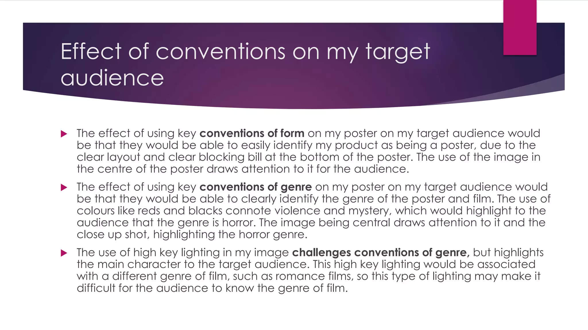 Effect of conventions on my target 
audience 
 The effect of using key conventions of form on my poster on my target audience would 
be that they would be able to easily identify my product as being a poster, due to the 
clear layout and clear blocking bill at the bottom of the poster. The use of the image in 
the centre of the poster draws attention to it for the audience. 
 The effect of using key conventions of genre on my poster on my target audience would 
be that they would be able to clearly identify the genre of the poster and film. The use of 
colours like reds and blacks connote violence and mystery, which would highlight to the 
audience that the genre is horror. The image being central draws attention to it and the 
close up shot, highlighting the horror genre. 
 The use of high key lighting in my image challenges conventions of genre, but highlights 
the main character to the target audience. This high key lighting would be associated 
with a different genre of film, such as romance films, so this type of lighting may make it 
difficult for the audience to know the genre of film. 
 