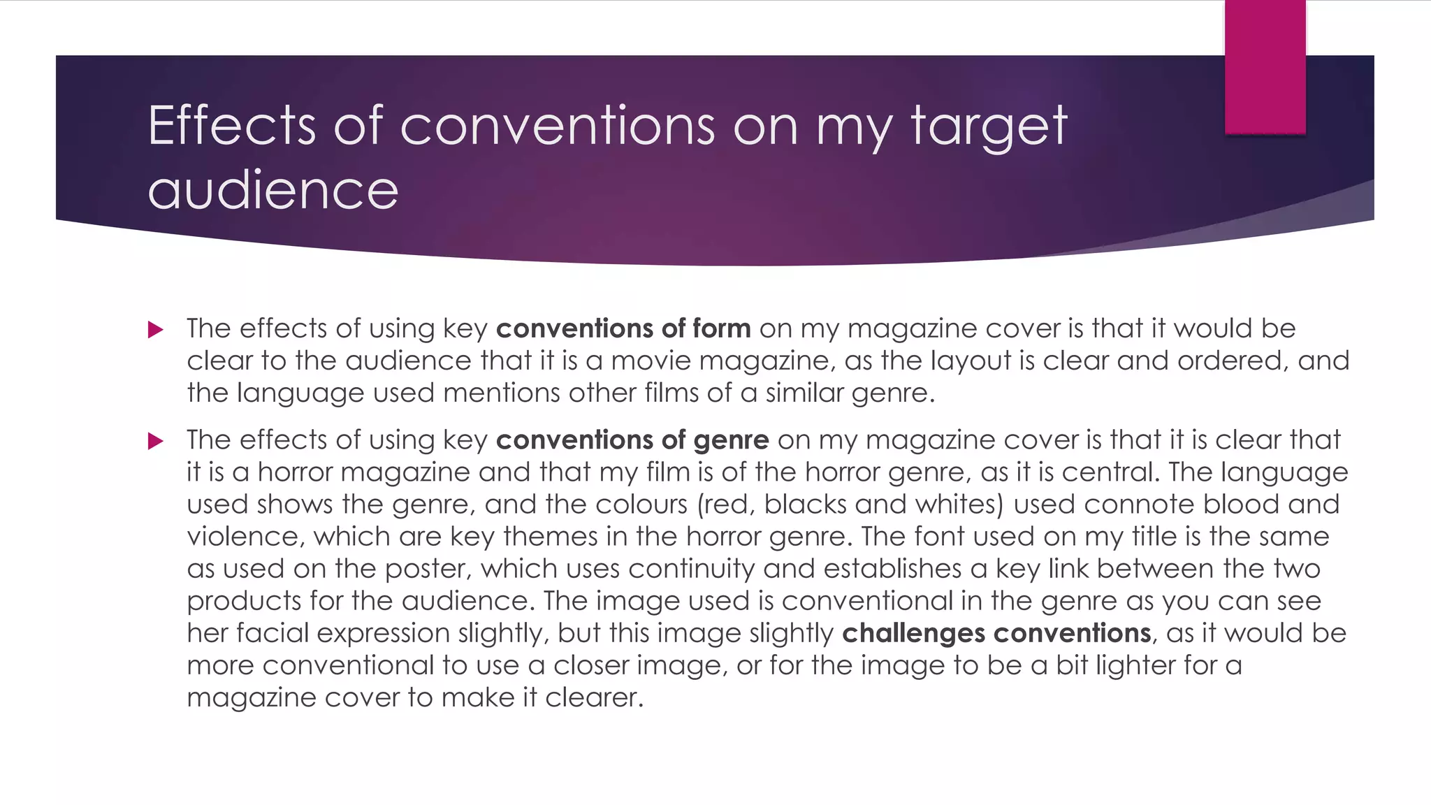 Effects of conventions on my target 
audience 
 The effects of using key conventions of form on my magazine cover is that it would be 
clear to the audience that it is a movie magazine, as the layout is clear and ordered, and 
the language used mentions other films of a similar genre. 
 The effects of using key conventions of genre on my magazine cover is that it is clear that 
it is a horror magazine and that my film is of the horror genre, as it is central. The language 
used shows the genre, and the colours (red, blacks and whites) used connote blood and 
violence, which are key themes in the horror genre. The font used on my title is the same 
as used on the poster, which uses continuity and establishes a key link between the two 
products for the audience. The image used is conventional in the genre as you can see 
her facial expression slightly, but this image slightly challenges conventions, as it would be 
more conventional to use a closer image, or for the image to be a bit lighter for a 
magazine cover to make it clearer. 
