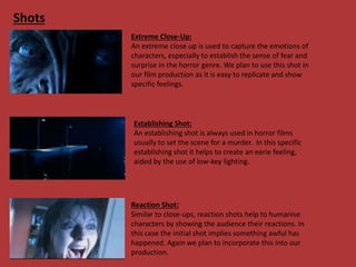 Shots
Extreme Close-Up:
An extreme close up is used to capture the emotions of
characters, especially to establish the sense of fear and
surprise in the horror genre. We plan to use this shot in
our film production as it is easy to replicate and show
specific feelings.
Establishing Shot:
An establishing shot is always used in horror films
usually to set the scene for a murder. In this specific
establishing shot it helps to create an eerie feeling,
aided by the use of low-key lighting.
Reaction Shot:
Similar to close-ups, reaction shots help to humanise
characters by showing the audience their reactions. In
this case the initial shot implies something awful has
happened. Again we plan to incorporate this into our
production.
 