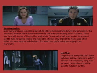 Shot reverse shot:
Shot reverse shots are commonly used to help address the relationship between two characters. This
is useful to establish the interaction between the characters and showing who is in control. This is
also done with the use of high and low angle shots. For example a high angle shot of the woman is
used to make her appear inferior and vulnerable whereas a low angle of the man is used which
makes him seem superior and dominant. This would be a useful technique to apply in our
coursework.
Long Shot:
Long shots are a very effective camera
technique as they emphasise a victim’s
isolation and vulnerability. Long shots
are easy to manipulate and will be
useful to include in our film.
 
