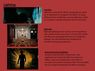 Lighting
Low-key:
Lighting is a key factor when composing our shots,
so its important to recognise the effects of using
different forms of lighting. Low-key lighting is useful
as it creates a spooky and eerie tone to the scene.
High-key:
High-key lighting can be used to lure the audience
into a false sense of security in a horror film, which
will often be contrasted with the use of high-key
lighting. This will definitely be something to
consider during out production.
Natural/Unnatural lighting
As part of special effect components, the
application of unnatural night has numerous
effects, such as to emphasise to the killer or
emotions of a certain character, like in this example
the use of light emphasises the killer’s presence.
 