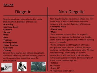 Sound
Diegetic Non-Diegetic
Diegetic sounds can be emphasised to create
dramatic effect. Examples of these are:
•Screaming
•Slamming Doors
•Gunshots
•Barking
•Wind
•Rain
•Footsteps
•Slashing noises
•Heavy Breathing
•Explosions
•Creaking
Some of these sounds may be hard to replicate,
but we will definitely consider including them in
our film production, to add in a scene for
dramatic effect.
Non-diegetic sounds have similar effects to a film
in the ways in which it helps create tension,
suspense and emotion. Examples of these are:
• Incidental music
•Theme song
•Music
These are used in horror films for a specific
purpose. For example the build up to a climatic
scene as the music gets louder and faster building
up to a crescendo.
Theme songs are used throughout a film as a
recognisable piece of music in which the target
audience can identify and associate with. We may
consider using a theme song for our film
production to add a sense of professionalism
whilst sticking to conventions. Some examples of
iconic horror theme songs are:
•PYSCHO
•Halloween
•Friday 13th
•A Nightmare on Elm Street
 