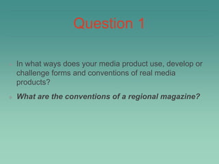 Question 1
❖ In what ways does your media product use, develop or
challenge forms and conventions of real media
products?
❖ What are the conventions of a regional magazine?
 