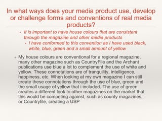 In what ways does your media product use, develop
or challenge forms and conventions of real media
products?
• It is important to have house colours that are consistent
through the magazine and other media products
• I have conformed to this convention as I have used black,
white, blue, green and a small amount of yellow
❖ My house colours are conventional for a regional magazine,
many other magazine such as CountryFile and the Archant
publications use blue a lot to complement the use of white and
yellow. These connotations are of tranquility, intelligence,
happiness, etc. When looking at my own magazine I can still
create these connotations through the use of blue, green and
the small usage of yellow that i included. The use of green
creates a different look to other magazines on the market that
this would be competing against, such as county magazines,
or Countryfile, creating a USP
 