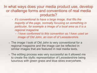 In what ways does your media product use, develop
or challenge forms and conventions of real media
products?
• It’s conventional to have a large image, that fills the
majority of the page, normally focusing on something in
particular, for example a image of a local area as it is a
regional magazine
• I have conformed to this convention as I have used an
image of Old John, an icon of of Leicestershire.
❖ The image I took of Old John is very conventional for a
regional magazine and the image can be reflected in
similar images that are featured in real media texts.
❖ The editing process was very successful as it allowed me
to create the idyllic representation of Leicestershire being
luxurious with green grass and blue skies everywhere.
 