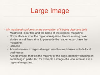 Large Image
• My masthead conforms to the convention of it being clear and bold
• Masthead- clear title and the name of the regional magazine
• Cover stories- what the regional magazine features- using cover
stories as sell lines aims to persuade the reader to purchase the
magazine.
• Barcode
• Advertisement- in regional magazines this would uses include local
businesses
• A large image, that fills the majority of the page, normally focusing on
something in particular, for example a image of a local area as it is a
regional magazine.
 