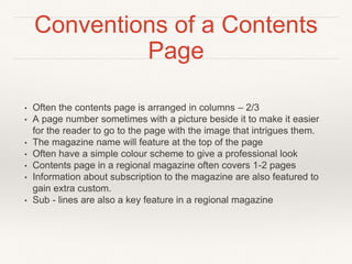 Conventions of a Contents
Page
• Often the contents page is arranged in columns – 2/3
• A page number sometimes with a picture beside it to make it easier
for the reader to go to the page with the image that intrigues them.
• The magazine name will feature at the top of the page
• Often have a simple colour scheme to give a professional look
• Contents page in a regional magazine often covers 1-2 pages
• Information about subscription to the magazine are also featured to
gain extra custom.
• Sub - lines are also a key feature in a regional magazine
 