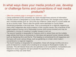 • Often the contents page is arranged in columns – 2/3
• I have conformed to this convention as I have included three columns of information
• The first column is designated to County News and Events, this changes every month
and I included articles such as ‘Life at the top of Belvoir Castle which is a local castle set
up as a country hotel. There is also the article name dedicated to County News
concerning properties in the local area. This is conventional for a regional magazine as
many other magazines also study property in their monthly issues, this is because of the
target audience having a lot of disposable income (A/B income bracket) and may be
interested in moving or investing in smaller houses to rent out.
• The second heading is designated to Features which is where there are the multiple
page articles that focus on exclusives or interviews and general human interest articles,
such as Gardening Do’s and Don’ts. This heading is conventional for all magazines and
the topics will cover various things, such as gardening or a hotel, which make it
conventional or a regional magazine.
• The fourth heading is designated for competition, these will change monthly and are a
point of interest for a reader who is looking for an escape to Rockingham Castle, for
example. This will interest those who are optimistic to win competitions. Competitions are
featured in every magazine and give people the opportunity to carry on buying a
magazine so they can enter them.
In what ways does your media product use, develop
or challenge forms and conventions of real media
products?
 