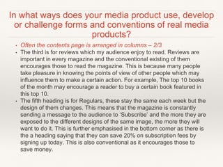 • Often the contents page is arranged in columns – 2/3
• The third is for reviews which my audience enjoy to read. Reviews are
important in every magazine and the conventional existing of them
encourages those to read the magazine. This is because many people
take pleasure in knowing the points of view of other people which may
influence them to make a certain action. For example, The top 10 books
of the month may encourage a reader to buy a certain book featured in
this top 10.
• The fifth heading is for Regulars, these stay the same each week but the
design of them changes. This means that the magazine is constantly
sending a message to the audience to ‘Subscribe’ and the more they are
exposed to the different designs of the same image, the more they will
want to do it. This is further emphasised in the bottom corner as there is
the a heading saying that they can save 20% on subscription fees by
signing up today. This is also conventional as it encourages those to
save money.
In what ways does your media product use, develop
or challenge forms and conventions of real media
products?
 