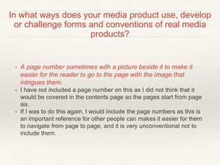 • A page number sometimes with a picture beside it to make it
easier for the reader to go to the page with the image that
intrigues them.
• I have not included a page number on this as I did not think that it
would be covered in the contents page so the pages start from page
six.
• If I was to do this again, I would include the page numbers as this is
an important reference for other people can makes it easier for them
to navigate from page to page, and it is very unconventional not to
include them.
In what ways does your media product use, develop
or challenge forms and conventions of real media
products?
 