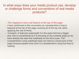 • The magazine name will feature at the top of the page
• I have conformed to this convention as Leicestershire Living is
featured at the top of the page covering all of the top row when
applying the rule of thirds.
• ‘Contents’ is featured underneath it in the same font but a bigger
size, this is conventional as it is focusing on the contents page as we
have already the seen the masthead on the front cover. The
Leicestershire Living masthead does not need to a focal point of this
page because people know that it is Leicestershire Living that they’re
reading.
In what ways does your media product use, develop
or challenge forms and conventions of real media
products?
 