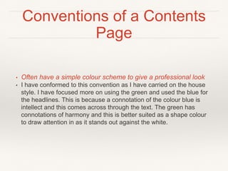 Conventions of a Contents
Page
• Often have a simple colour scheme to give a professional look
• I have conformed to this convention as I have carried on the house
style. I have focused more on using the green and used the blue for
the headlines. This is because a connotation of the colour blue is
intellect and this comes across through the text. The green has
connotations of harmony and this is better suited as a shape colour
to draw attention in as it stands out against the white.
 