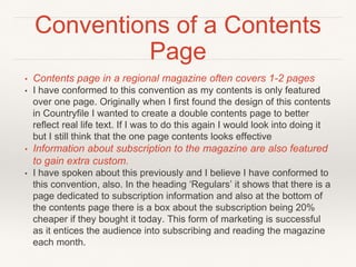 Conventions of a Contents
Page
• Contents page in a regional magazine often covers 1-2 pages
• I have conformed to this convention as my contents is only featured
over one page. Originally when I first found the design of this contents
in Countryfile I wanted to create a double contents page to better
reflect real life text. If I was to do this again I would look into doing it
but I still think that the one page contents looks effective
• Information about subscription to the magazine are also featured
to gain extra custom.
• I have spoken about this previously and I believe I have conformed to
this convention, also. In the heading ‘Regulars’ it shows that there is a
page dedicated to subscription information and also at the bottom of
the contents page there is a box about the subscription being 20%
cheaper if they bought it today. This form of marketing is successful
as it entices the audience into subscribing and reading the magazine
each month.
 