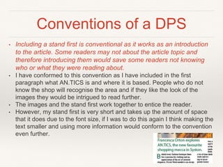 Conventions of a DPS
• Including a stand first is conventional as it works as an introduction
to the article. Some readers may not about the article topic and
therefore introducing them would save some readers not knowing
who or what they were reading about.
• I have conformed to this convention as I have included in the first
paragraph what AN.TICS is and where it is based. People who do not
know the shop will recognise the area and if they like the look of the
images they would be intrigued to read further.
• The images and the stand first work together to entice the reader.
• However, my stand first is very short and takes up the amount of space
that it does due to the font size, if I was to do this again I think making the
text smaller and using more information would conform to the convention
even further.
 