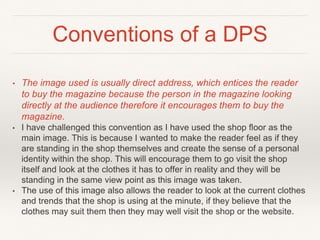 Conventions of a DPS
• The image used is usually direct address, which entices the reader
to buy the magazine because the person in the magazine looking
directly at the audience therefore it encourages them to buy the
magazine.
• I have challenged this convention as I have used the shop floor as the
main image. This is because I wanted to make the reader feel as if they
are standing in the shop themselves and create the sense of a personal
identity within the shop. This will encourage them to go visit the shop
itself and look at the clothes it has to offer in reality and they will be
standing in the same view point as this image was taken.
• The use of this image also allows the reader to look at the current clothes
and trends that the shop is using at the minute, if they believe that the
clothes may suit them then they may well visit the shop or the website.
 