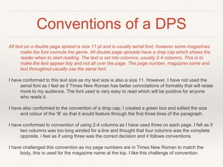Conventions of a DPS
All text on a double page spread is size 11 pt and is usually aerial font, however some magazines
make the font connote the genre. All double page spreads have a drop cap which shows the
reader when to start reading. The text is set into columns, usually 2-4 columns. This is to
make the text appear tidy and not all over the page. The page number, magazine name and
text throughout usually use the same font.
I have conformed to this text size as my text size is also a size 11. However, I have not used the
aerial font as I feel as if Times New Roman has better connotations of formality that will relate
more to my audience. The font used is very easy to read which will be positive for anyone
who reads it.
I have also conformed to the convention of a drop cap, I created a green box and edited the size
and colour of the ‘B’ so that it would feature through the first three lines of the paragraph.
I have conformed to convention of using 2-4 columns as I have used three on each page. I felt as if
two columns was too long winded for a line and thought that four columns was the complete
opposite, i feel as if using three was the correct decision and it follows conventions.
I have challenged this convention as my page numbers are in Times New Roman to match the
body, this is used for the magazine name at the top. I like this challenge of convention.
 