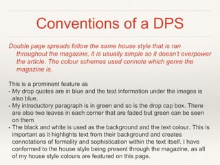 Conventions of a DPS
Double page spreads follow the same house style that is ran
throughout the magazine, it is usually simple so it doesn’t overpower
the article. The colour schemes used connote which genre the
magazine is.
This is a prominent feature as
• My drop quotes are in blue and the text information under the images is
also blue.
• My introductory paragraph is in green and so is the drop cap box. There
are also two leaves in each corner that are faded but green can be seen
on them
• The black and white is used as the background and the text colour. This is
important as it highlights text from their background and creates
connotations of formality and sophistication within the text itself. I have
conformed to the house style being present through the magazine, as all
of my house style colours are featured on this page.
 