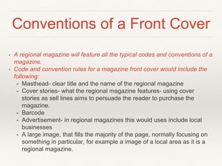 Conventions of a Front Cover
• A regional magazine will feature all the typical codes and conventions of a
magazine.
• Code and convention rules for a magazine front cover would include the
following:
• Masthead- clear title and the name of the regional magazine
• Cover stories- what the regional magazine features- using cover
stories as sell lines aims to persuade the reader to purchase the
magazine.
• Barcode
• Advertisement- in regional magazines this would uses include local
businesses
• A large image, that fills the majority of the page, normally focusing on
something in particular, for example a image of a local area as it is a
regional magazine.
 