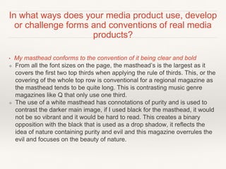 In what ways does your media product use, develop
or challenge forms and conventions of real media
products?
• My masthead conforms to the convention of it being clear and bold
❖ From all the font sizes on the page, the masthead’s is the largest as it
covers the first two top thirds when applying the rule of thirds. This, or the
covering of the whole top row is conventional for a regional magazine as
the masthead tends to be quite long. This is contrasting music genre
magazines like Q that only use one third.
❖ The use of a white masthead has connotations of purity and is used to
contrast the darker main image, if I used black for the masthead, it would
not be so vibrant and it would be hard to read. This creates a binary
opposition with the black that is used as a drop shadow, it reflects the
idea of nature containing purity and evil and this magazine overrules the
evil and focuses on the beauty of nature.
 