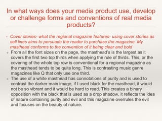 In what ways does your media product use, develop
or challenge forms and conventions of real media
products?
• Cover stories- what the regional magazine features- using cover stories as
sell lines aims to persuade the reader to purchase the magazine. My
masthead conforms to the convention of it being clear and bold
❖ From all the font sizes on the page, the masthead’s is the largest as it
covers the first two top thirds when applying the rule of thirds. This, or the
covering of the whole top row is conventional for a regional magazine as
the masthead tends to be quite long. This is contrasting music genre
magazines like Q that only use one third.
❖ The use of a white masthead has connotations of purity and is used to
contrast the darker main image, if I used black for the masthead, it would
not be so vibrant and it would be hard to read. This creates a binary
opposition with the black that is used as a drop shadow, it reflects the idea
of nature containing purity and evil and this magazine overrules the evil
and focuses on the beauty of nature.
 