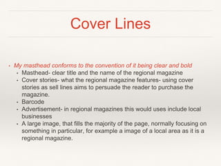 Cover Lines
• My masthead conforms to the convention of it being clear and bold
• Masthead- clear title and the name of the regional magazine
• Cover stories- what the regional magazine features- using cover
stories as sell lines aims to persuade the reader to purchase the
magazine.
• Barcode
• Advertisement- in regional magazines this would uses include local
businesses
• A large image, that fills the majority of the page, normally focusing on
something in particular, for example a image of a local area as it is a
regional magazine.
 