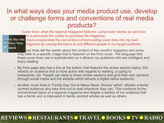 In what ways does your media product use, develop
or challenge forms and conventions of real media
products?
• Cover lines- what the regional magazine features- using cover stories as sell lines
aims to persuade the reader to purchase the magazine.
• I have incorporated the conventions of persuading cover lines into my own
magazine by varying the topics to suit different people in my target audience.
❖ My cover lines tell the reader about the content of this month’s magazine and some
may refer to a specific image that is featured on the front cover. The language that
these cover lines use is sophisticated so it attracts my audience who are intelligent and
enjoy reading.
❖ My front page also has a line at the bottom that features the review section topics, this
attracts an audience that is more active with regards to reading, or going to
restaurants, etc. People can reply to these review sections and give their own opinions
through social media and the website which attracts a digital native audience.
❖ Another cover lines is ‘Family Day Out at Maize Maze, Wistow’ which attracts a family
centred audience who take time out to read whenever they can. This conforms to the
conventional topics of a regional magazine and targets a section of my audience that
has a family and is interested in family centred articles as well as others.
 