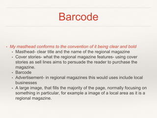 Barcode
• My masthead conforms to the convention of it being clear and bold
• Masthead- clear title and the name of the regional magazine
• Cover stories- what the regional magazine features- using cover
stories as sell lines aims to persuade the reader to purchase the
magazine.
• Barcode
• Advertisement- in regional magazines this would uses include local
businesses
• A large image, that fills the majority of the page, normally focusing on
something in particular, for example a image of a local area as it is a
regional magazine.
 