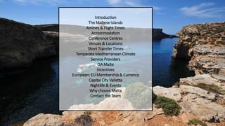 Introduction
The Maltese Islands
Airlines & Flight Times
Accommodation
Conference Centres
Venues & Locations
Short Transfer Times
Temperate Mediterranean Climate
Service Providers
QA Malta
Incentives
European: EU Membership & Currency
Capital City Valletta
Nightlife & Events
Why choose Malta
Contact the Team
 