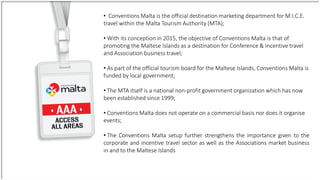 • Conventions Malta is the official destination marketing department for M.I.C.E.
travel within the Malta Tourism Authority (MTA);
• With its conception in 2015, the objective of Conventions Malta is that of
promoting the Maltese Islands as a destination for Conference & Incentive travel
and Association business travel;
• As part of the official tourism board for the Maltese Islands, Conventions Malta is
funded by local government;
• The MTA itself is a national non-profit government organization which has now
been established since 1999;
• Conventions Malta does not operate on a commercial basis nor does it organise
events;
• The Conventions Malta setup further strengthens the importance given to the
corporate and incentive travel sector as well as the Associations market business
in and to the Maltese Islands
 