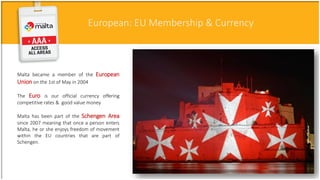 European: EU Membership & Currency
Malta became a member of the European
Union on the 1st of May in 2004
The Euro is our official currency offering
competitive rates & good value money
Malta has been part of the Schengen Area
since 2007 meaning that once a person enters
Malta, he or she enjoys freedom of movement
within the EU countries that are part of
Schengen.
 